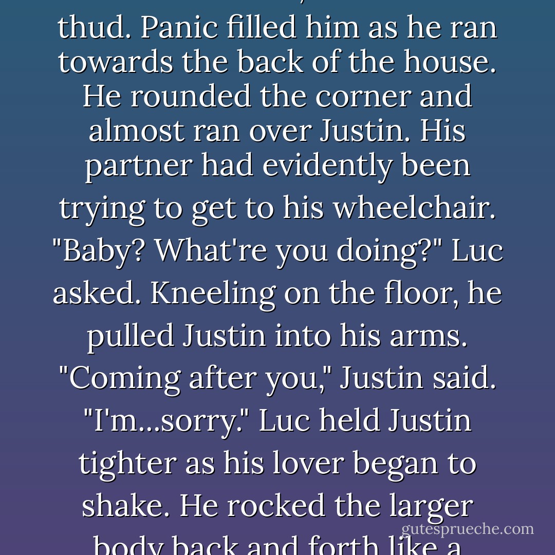 Getting up, Luc finished his beer and set the empty bottle on the small outdoor table. The sooner he apologised for his outburst, the better. Walking into the house, he heard a thud. Panic filled him as he ran towards the back of the house.<br />He rounded the corner and almost ran over Justin. His partner had evidently been trying to get to his wheelchair. "Baby? What're you doing?" Luc asked. Kneeling on the floor, he pulled Justin into his arms.<br />"Coming after you," Justin said. "I'm...sorry."<br />Luc held Justin tighter as his lover began to shake. He rocked the larger body back and forth like a child. "What're we gonna do with each other? I was just coming in to say the same thing to you. - Carol Lynne
