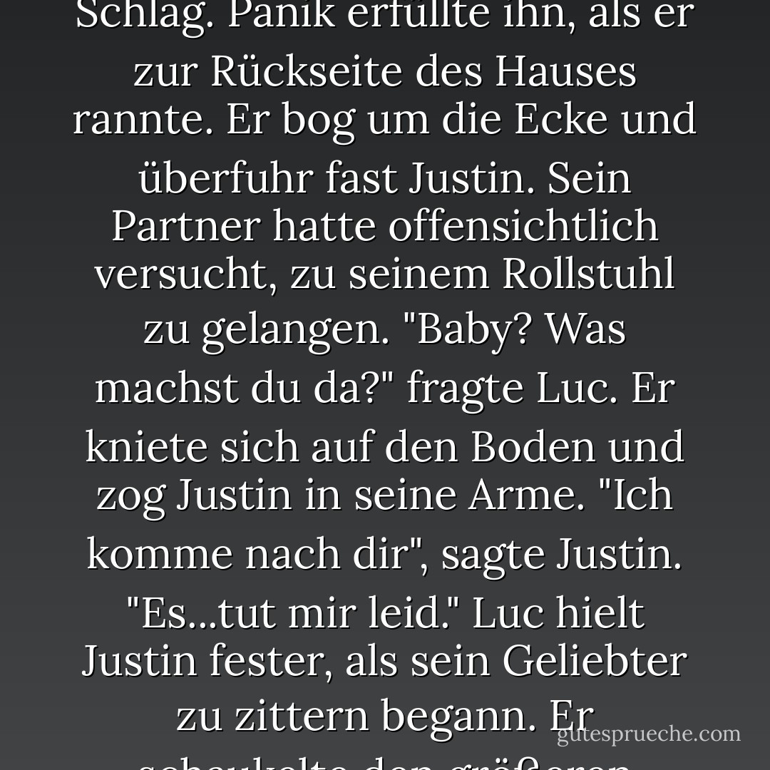 Luc stand auf, trank sein Bier aus und stellte die leere Flasche auf den kleinen Tisch im Freien. Je eher er sich für seinen Ausbruch entschuldigte, desto besser. Als er das Haus betrat, hörte er einen dumpfen Schlag. Panik erfüllte ihn, als er zur Rückseite des Hauses rannte.<br />Er bog um die Ecke und überfuhr fast Justin. Sein Partner hatte offensichtlich versucht, zu seinem Rollstuhl zu gelangen. "Baby? Was machst du da?" fragte Luc. Er kniete sich auf den Boden und zog Justin in seine Arme.<br />"Ich komme nach dir", sagte Justin. "Es...tut mir leid."<br />Luc hielt Justin fester, als sein Geliebter zu zittern begann. Er schaukelte den größeren Körper hin und her wie ein Kind. "Was sollen wir nur miteinander machen? Ich kam gerade herein, um dir das Gleiche zu sagen. - Carol Lynne<