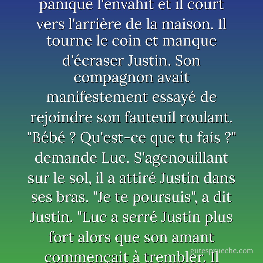 Se levant, Luc finit sa bière et pose la bouteille vide sur la petite table d'extérieur. Plus vite il s'excusera pour son emportement, mieux ce sera. En entrant dans la maison, il entend un bruit sourd. La panique l'envahit et il court vers l'arrière de la maison.<br />Il tourne le coin et manque d'écraser Justin. Son compagnon avait manifestement essayé de rejoindre son fauteuil roulant. "Bébé ? Qu'est-ce que tu fais ?" demande Luc. S'agenouillant sur le sol, il a attiré Justin dans ses bras.<br />"Je te poursuis", a dit Justin. "Luc a serré Justin plus fort alors que son amant commençait à trembler. Il balança le grand corps d'avant en arrière comme un enfant. "Qu'est-ce qu'on va faire l'un avec l'autre ? Je venais justement te dire la même chose. - Carol Lynne