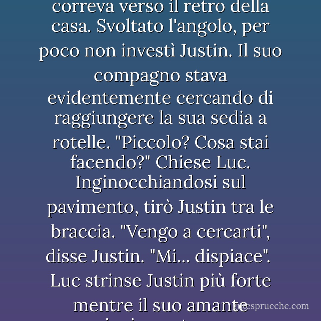 Alzandosi, Luc finì la birra e posò la bottiglia vuota sul tavolino all'aperto. Prima si scusava per il suo sfogo, meglio era. Entrando in casa, sentì un tonfo. Il panico lo colse mentre correva verso il retro della casa.<br />Svoltato l'angolo, per poco non investì Justin. Il suo compagno stava evidentemente cercando di raggiungere la sua sedia a rotelle. "Piccolo? Cosa stai facendo?" Chiese Luc. Inginocchiandosi sul pavimento, tirò Justin tra le braccia.<br />"Vengo a cercarti", disse Justin. "Mi... dispiace". <br />Luc strinse Justin più forte mentre il suo amante cominciava a tremare. Dondolava il corpo più grande avanti e indietro come un bambino. "Cosa faremo l'uno con l'altro? Stavo giusto venendo a dirti la stessa cosa. - Carol Lynne