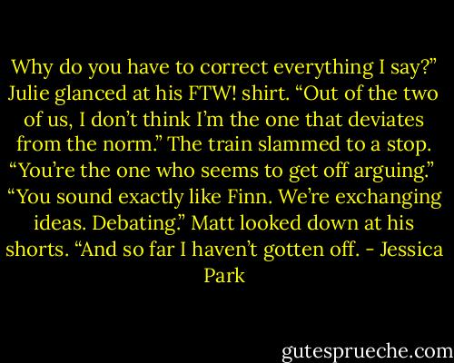 Why do you have to correct everything I say?” Julie glanced at his FTW! shirt. “Out of the two of us, I don’t think I’m the one that deviates from the norm.” The train slammed to a stop. “You’re the one who seems to get off arguing.” <br />“You sound exactly like Finn. We’re exchanging ideas. Debating.” Matt looked down at his shorts. “And so far I haven’t gotten off. - Jessica Park
