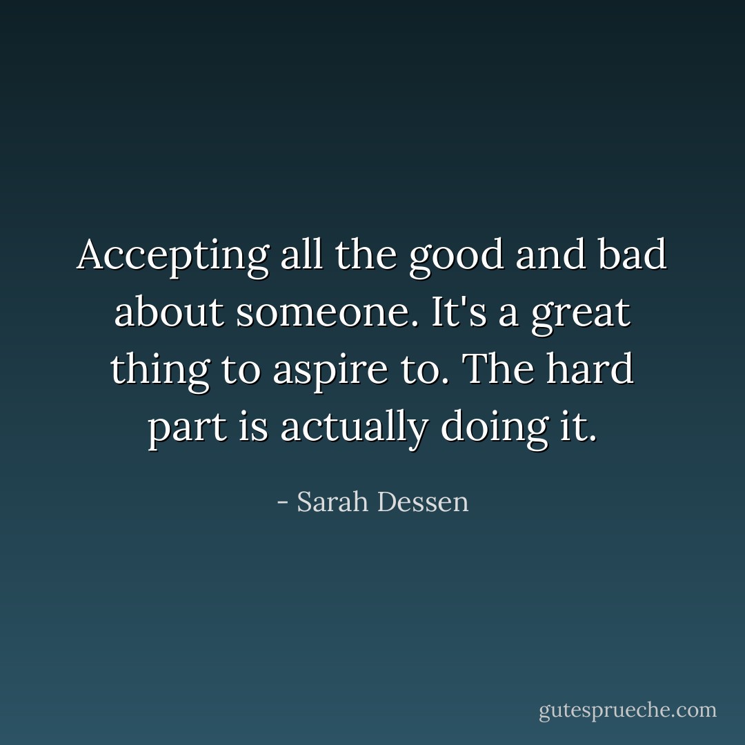 Accepting all the good and bad about someone. It's a great thing to aspire to. The hard part is actually doing it. - Sarah Dessen