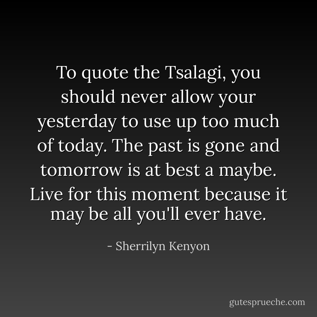 To quote the Tsalagi, you should never allow your yesterday to use up too much of today. The past is gone and tomorrow is at best a maybe. Live for this moment because it may be all you'll ever have. - Sherrilyn Kenyon