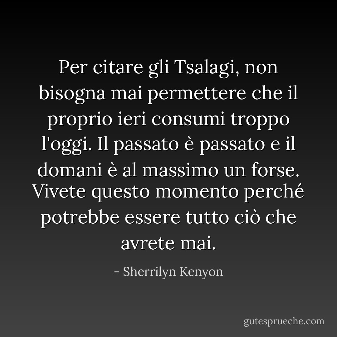 Per citare gli Tsalagi, non bisogna mai permettere che il proprio ieri consumi troppo l'oggi. Il passato è passato e il domani è al massimo un forse. Vivete questo momento perché potrebbe essere tutto ciò che avrete mai. - Sherrilyn Kenyon