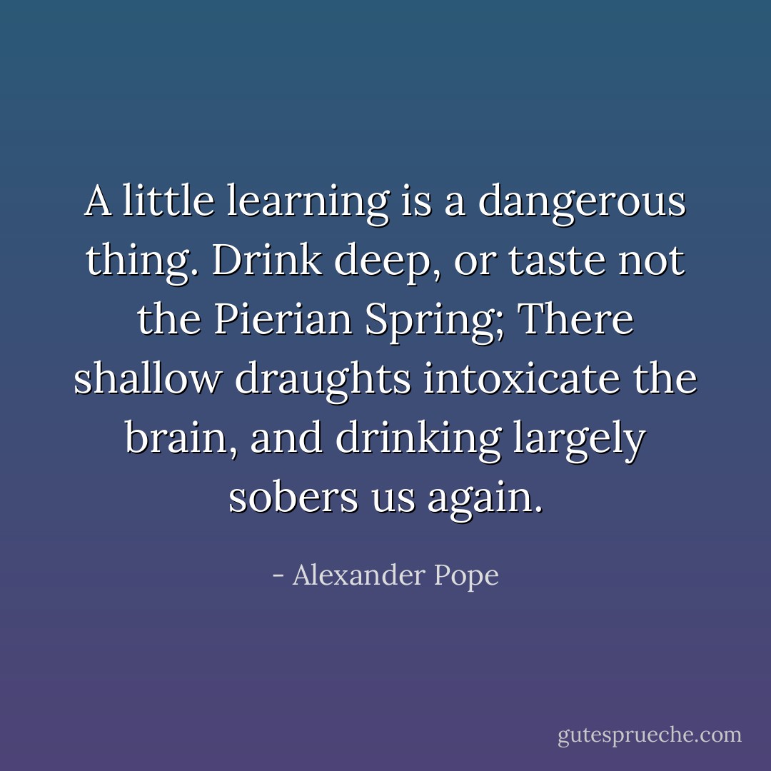 A little learning is a dangerous thing.<br />Drink deep, or taste not the Pierian Spring;<br />There shallow draughts intoxicate the brain,<br />and drinking largely sobers us again. - Alexander Pope