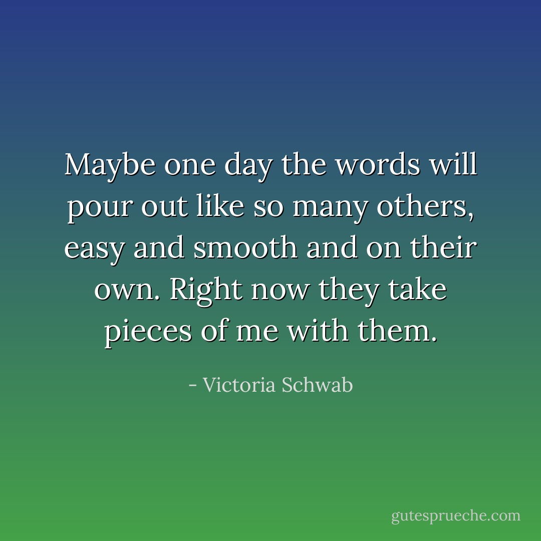 Maybe one day the words will pour out like so many others, easy and smooth and on their own. Right now they take pieces of me with them. - Victoria Schwab