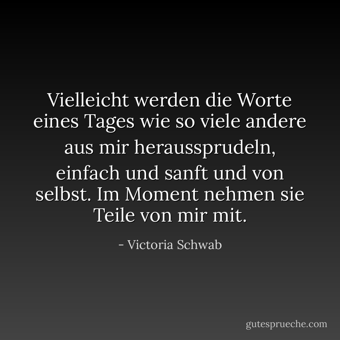 Vielleicht werden die Worte eines Tages wie so viele andere aus mir heraussprudeln, einfach und sanft und von selbst. Im Moment nehmen sie Teile von mir mit. - Victoria Schwab<