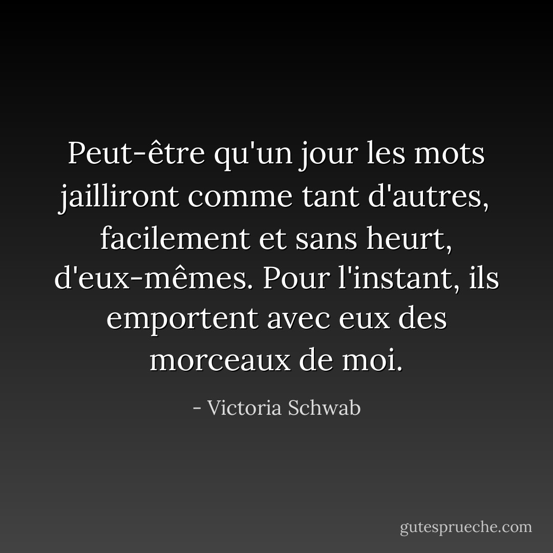 Peut-être qu'un jour les mots jailliront comme tant d'autres, facilement et sans heurt, d'eux-mêmes. Pour l'instant, ils emportent avec eux des morceaux de moi. - Victoria Schwab