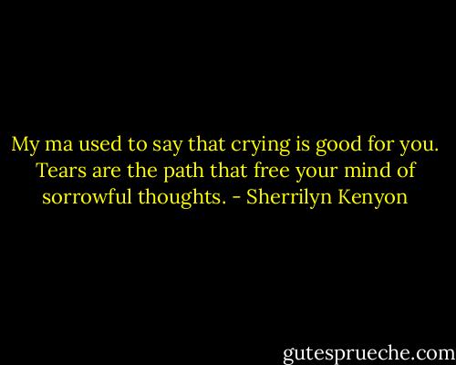 My ma used to say that crying is good for you. Tears are the path that free your mind of sorrowful thoughts. - Sherrilyn Kenyon