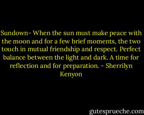 Sundown- When the sun must make peace with the moon and for a few brief moments, the two touch in mutual friendship and respect. Perfect balance between the light and dark. A time for reflection and for preparation. - Sherrilyn Kenyon