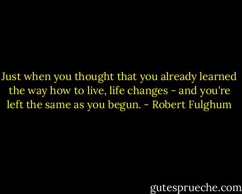 Just when you thought that you already learned the way how to live, life changes - and you're left the same as you begun. - Robert Fulghum