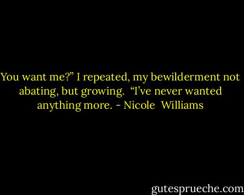 You want me?” I repeated, my bewilderment not abating, but growing. <br />“I’ve never wanted anything more. - Nicole  Williams