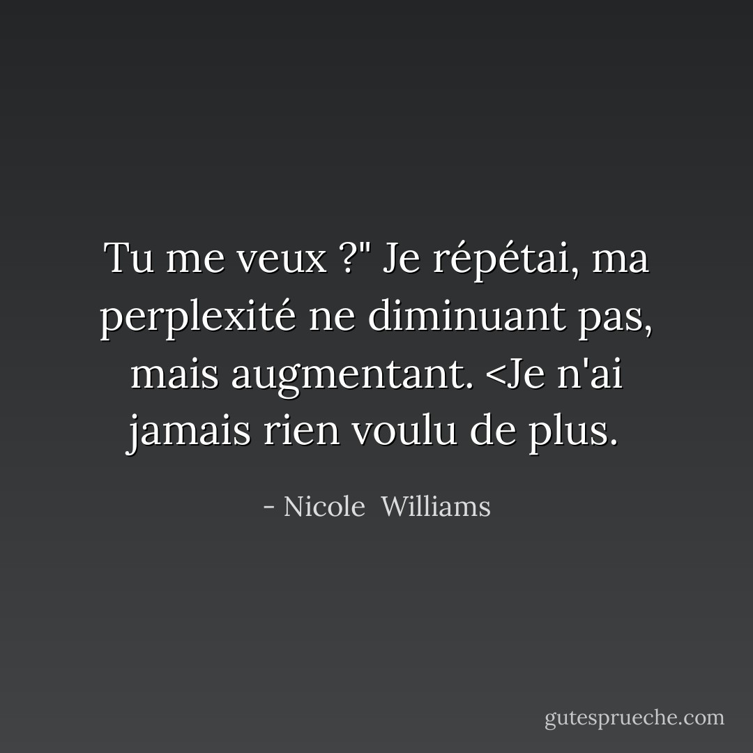 Tu me veux ?" Je répétai, ma perplexité ne diminuant pas, mais augmentant. <Je n'ai jamais rien voulu de plus. - Nicole  Williams