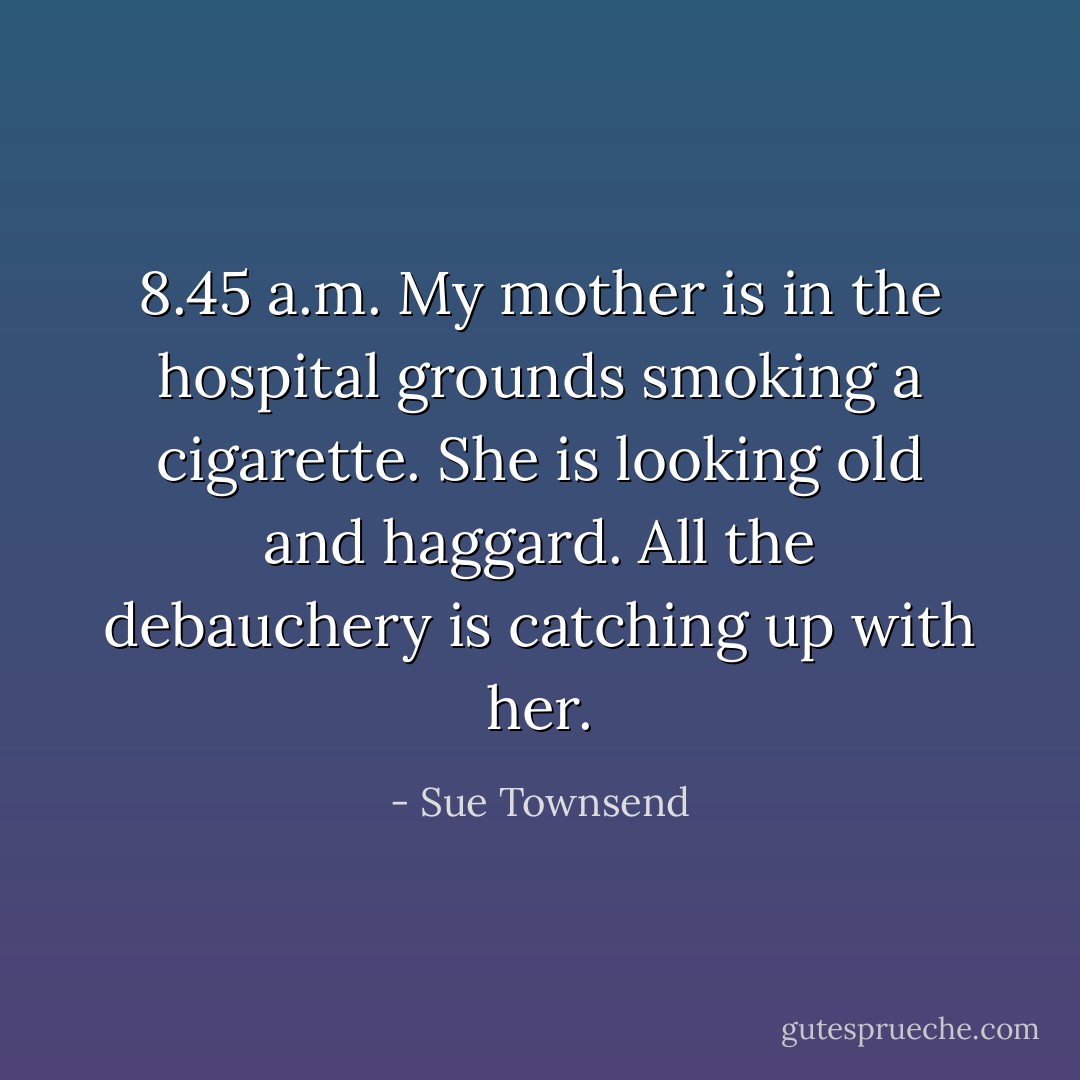 8.45 a.m. My mother is in the hospital grounds smoking a cigarette. She is looking old and haggard. All the debauchery is catching up with her. - Sue Townsend