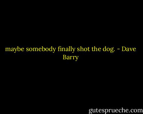 maybe somebody finally shot the dog. - Dave Barry