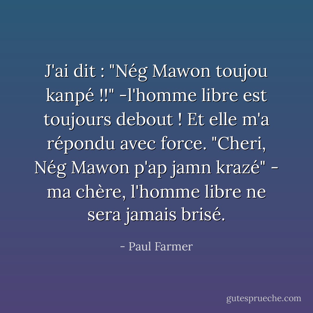 J'ai dit : "Nég Mawon toujou kanpé !!" -l'homme libre est toujours debout ! Et elle m'a répondu avec force. "Cheri, Nég Mawon p'ap jamn krazé" - ma chère, l'homme libre ne sera jamais brisé. - Paul Farmer
