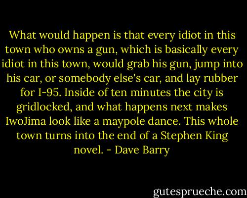 What would happen is that every idiot in this town who owns a gun, which is basically every idiot in this town, would grab his gun, jump into his car, or somebody else's car, and lay rubber for I-95. Inside of ten minutes the city is gridlocked, and what happens next makes IwoJima look like a maypole dance. This whole town turns into the end of a Stephen King novel. - Dave Barry