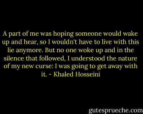 A part of me was hoping someone would wake up and hear, so I wouldn't have to live with this lie anymore. But no one woke up and in the silence that followed, I understood the nature of my new curse: I was going to get away with it. - Khaled Hosseini