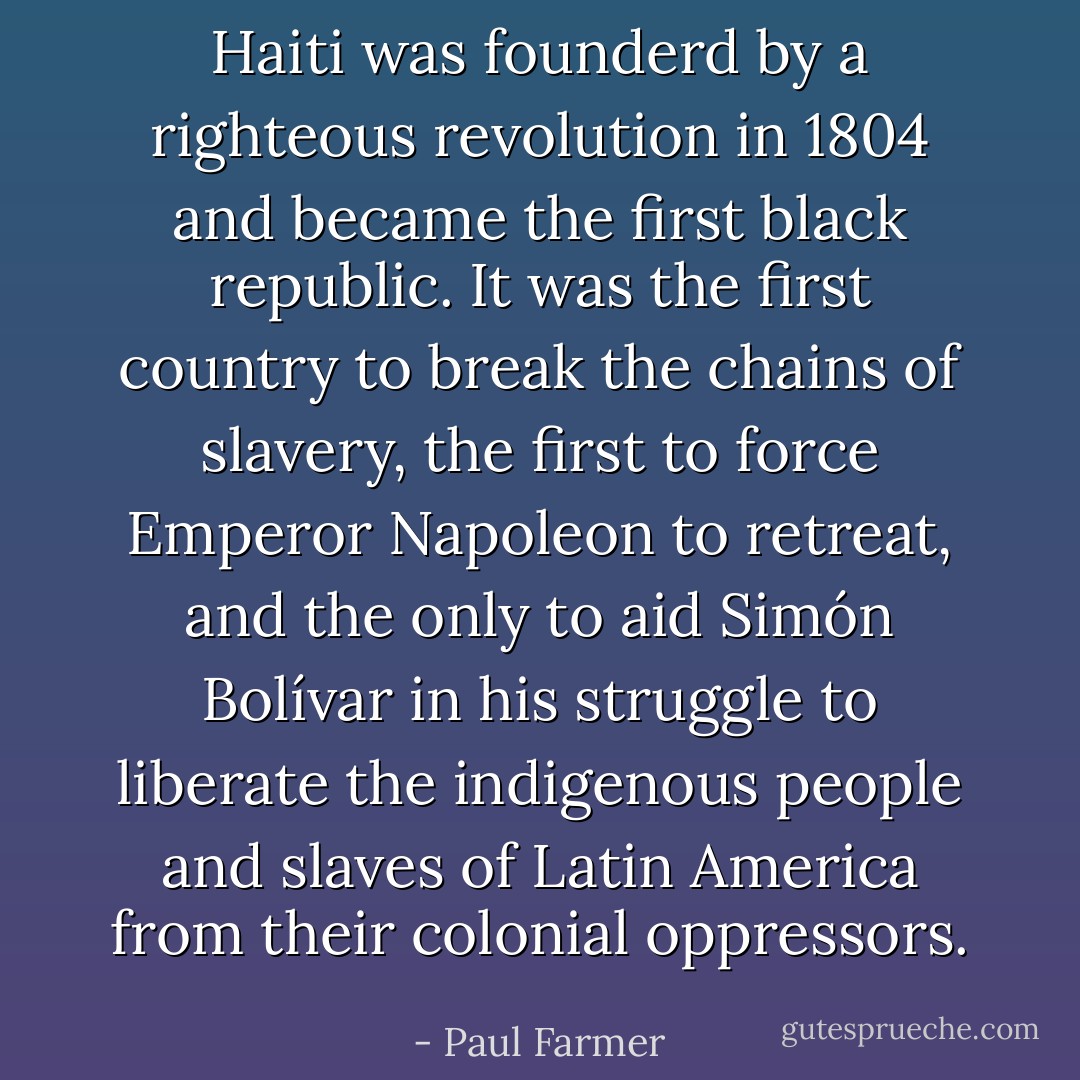 Haiti was founderd by a righteous revolution in 1804 and became the first black republic. It was the first country to break the chains of slavery, the first to force Emperor Napoleon to retreat, and the only to aid Simón Bolívar in his struggle to liberate the indigenous people and slaves of Latin America from their colonial oppressors. - Paul Farmer