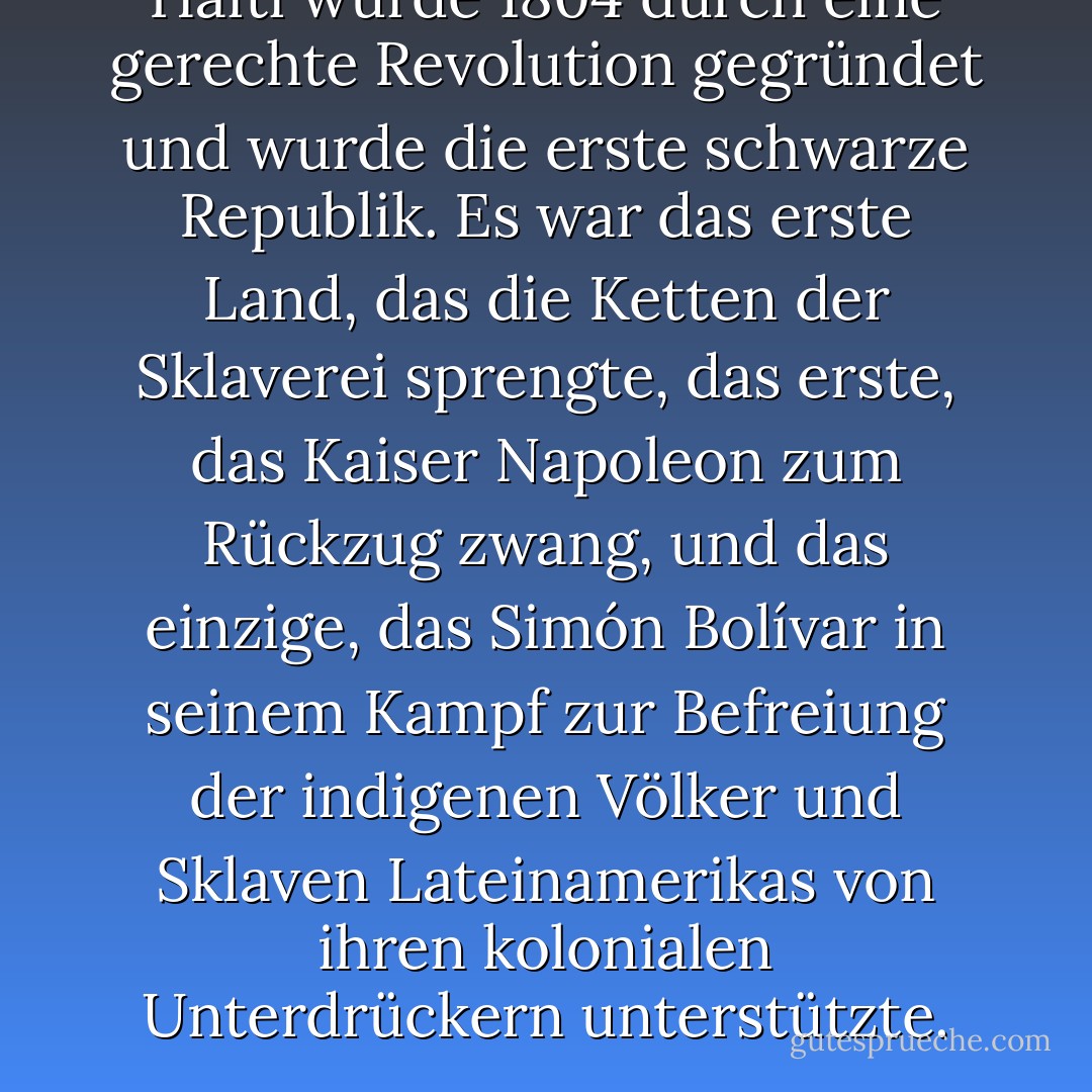 Haiti wurde 1804 durch eine gerechte Revolution gegründet und wurde die erste schwarze Republik. Es war das erste Land, das die Ketten der Sklaverei sprengte, das erste, das Kaiser Napoleon zum Rückzug zwang, und das einzige, das Simón Bolívar in seinem Kampf zur Befreiung der indigenen Völker und Sklaven Lateinamerikas von ihren kolonialen Unterdrückern unterstützte. - Paul Farmer<