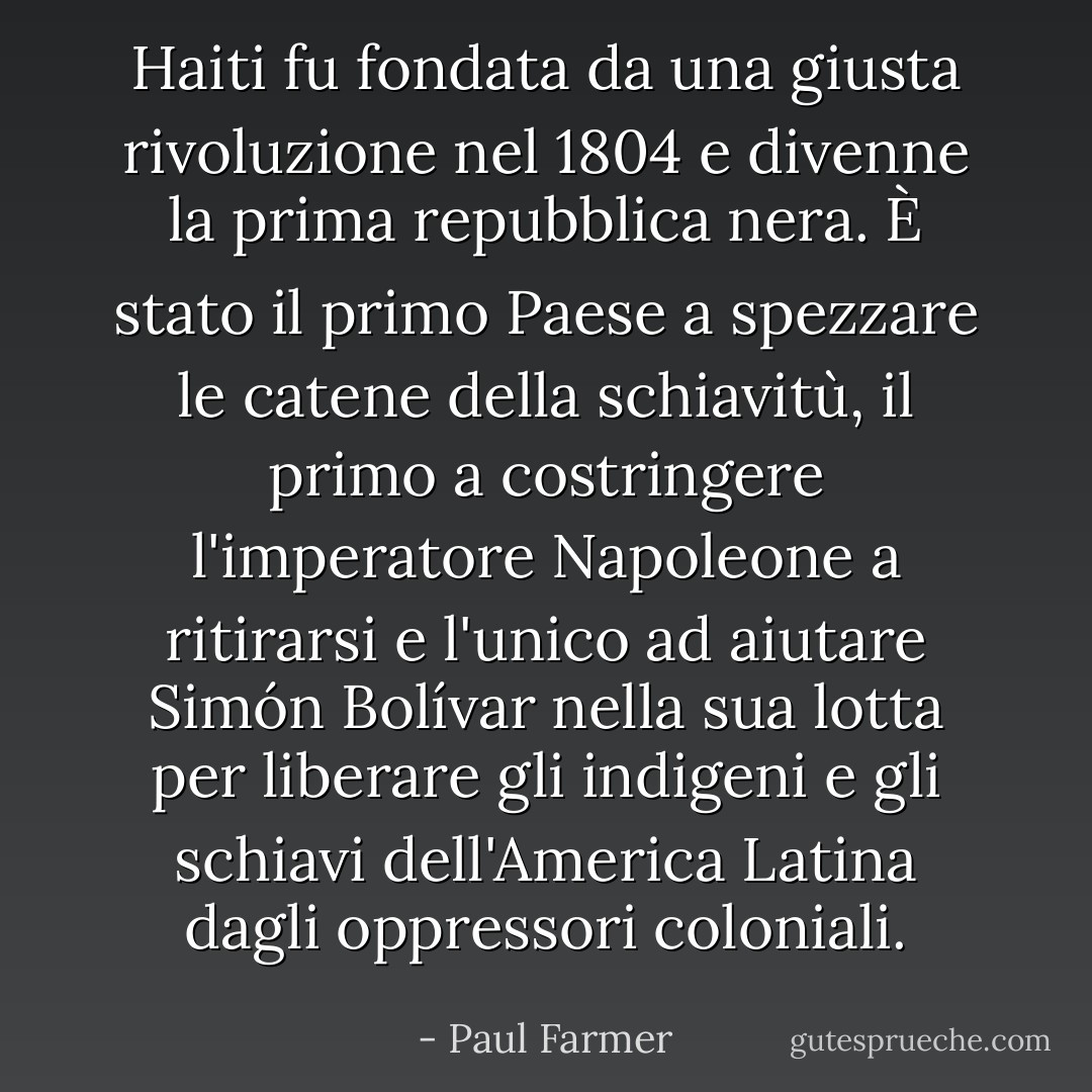 Haiti fu fondata da una giusta rivoluzione nel 1804 e divenne la prima repubblica nera. È stato il primo Paese a spezzare le catene della schiavitù, il primo a costringere l'imperatore Napoleone a ritirarsi e l'unico ad aiutare Simón Bolívar nella sua lotta per liberare gli indigeni e gli schiavi dell'America Latina dagli oppressori coloniali. - Paul Farmer