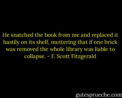 He snatched the book from me and replaced it hastily on its shelf, muttering that if one brick was removed the whole library was liable to collapse. - F. Scott Fitzgerald
