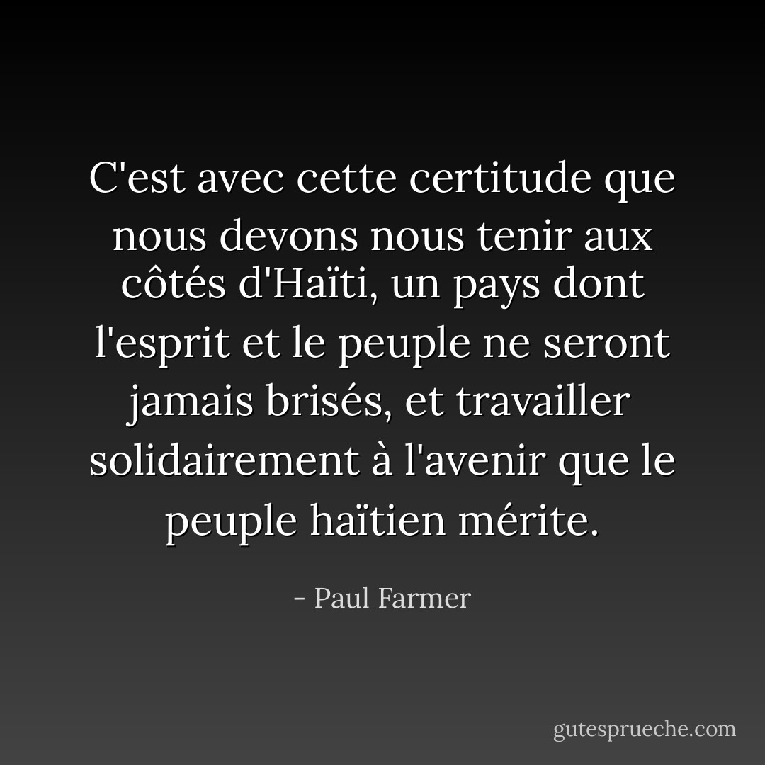 C'est avec cette certitude que nous devons nous tenir aux côtés d'Haïti, un pays dont l'esprit et le peuple ne seront jamais brisés, et travailler solidairement à l'avenir que le peuple haïtien mérite. - Paul Farmer