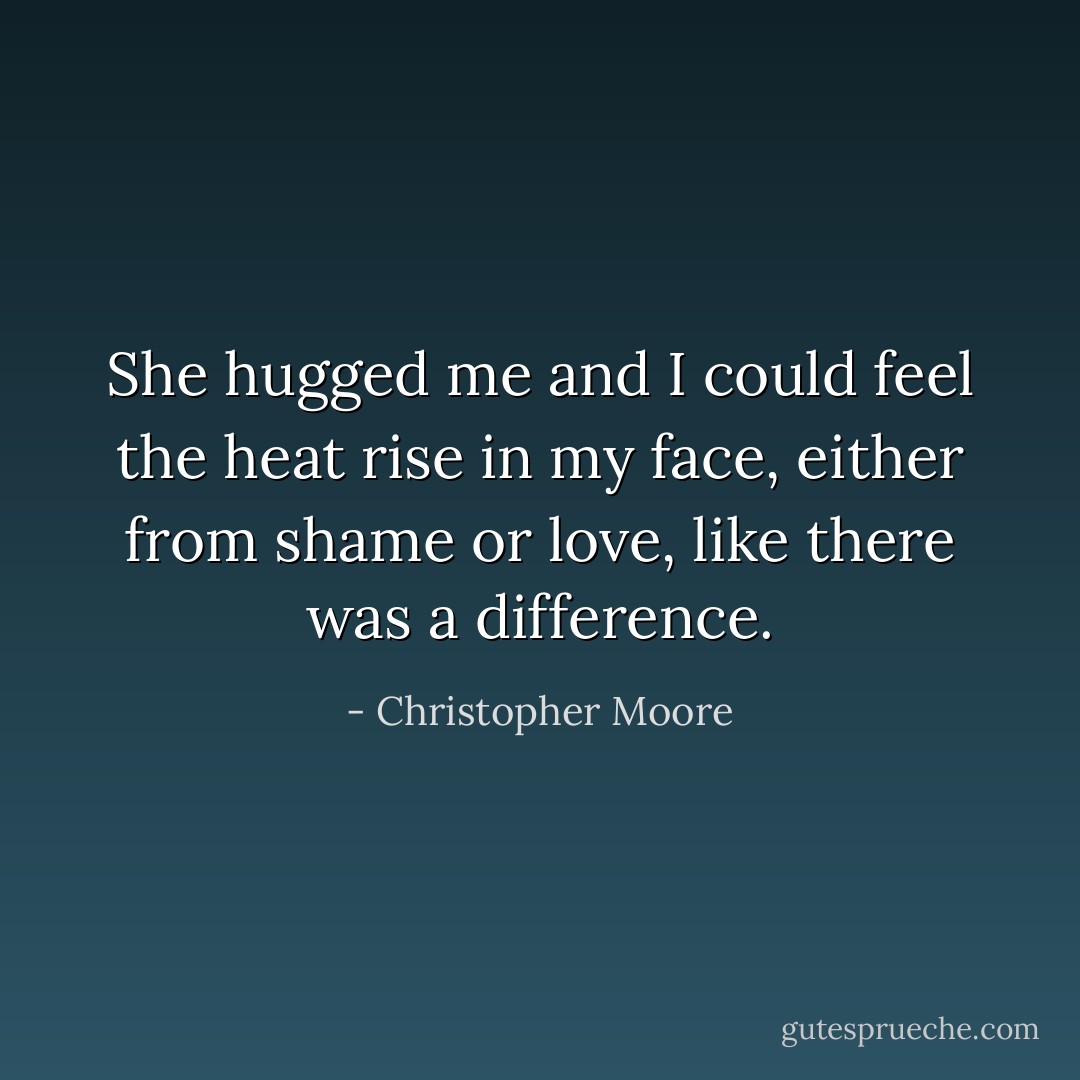 She hugged me and I could feel the heat rise in my face, either from shame or love, like there was a difference. - Christopher Moore