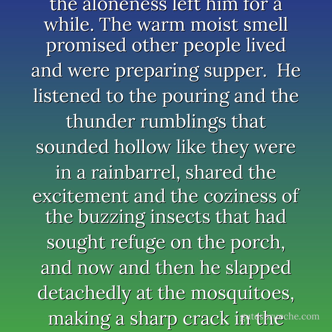Sitting on the porch alone, listening to them fixing supper, he felt again the indignation he had felt before, the sense of loss and the aloneness, the utter defenselessness that was each man's lot, sealed up in his bee cell from all the others in the world. But the smelling of boiling vegetables and pork reached him from the inside, the aloneness left him for a while. The warm moist smell promised other people lived and were preparing supper.<br /><br />He listened to the pouring and the thunder rumblings that sounded hollow like they were in a rainbarrel, shared the excitement and the coziness of the buzzing insects that had sought refuge on the porch, and now and then he slapped detachedly at the mosquitoes, making a sharp crack in the pouring buzzing silence. The porch sheltered him from all but the splashes of the drops that hit the floor and their spray touched him with a pleasant chill. And he was secure, because someewhere out beyond the wall of water humanity still existed, and was preparing supper. - James  Jones