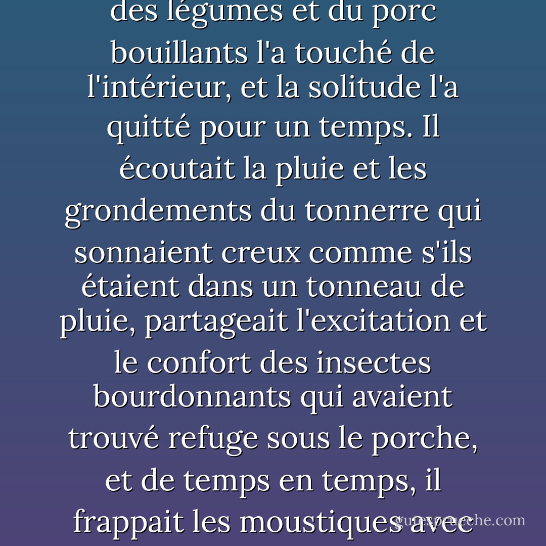 Assis seul sous le porche, les écoutant préparer le dîner, il ressentit à nouveau l'indignation qu'il avait éprouvée auparavant, le sentiment de perte et de solitude, l'absence totale de défense qui était le lot de chaque homme, enfermé dans sa cellule d'abeille à l'écart de toutes les autres personnes dans le monde. Mais l'odeur des légumes et du porc bouillants l'a touché de l'intérieur, et la solitude l'a quitté pour un temps. Il écoutait la pluie et les grondements du tonnerre qui sonnaient creux comme s'ils étaient dans un tonneau de pluie, partageait l'excitation et le confort des insectes bourdonnants qui avaient trouvé refuge sous le porche, et de temps en temps, il frappait les moustiques avec détachement, faisant un bruit sec dans le silence de la pluie et du bourdonnement. Le porche l'abritait de tout, sauf des éclaboussures des gouttes qui frappaient le sol et dont le jet le touchait d'une agréable fraîcheur. Et il était en sécurité, car quelque part au-delà du mur d'eau, l'humanité existait encore et préparait le dîner. - James  Jones