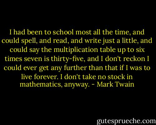 I had been to school most all the time, and could spell, and read, and write just a little, and could say the multiplication table up to six times seven is thirty-five, and I don't reckon I could ever get any further than that if I was to live forever. I don't take no stock in mathematics, anyway. - Mark Twain