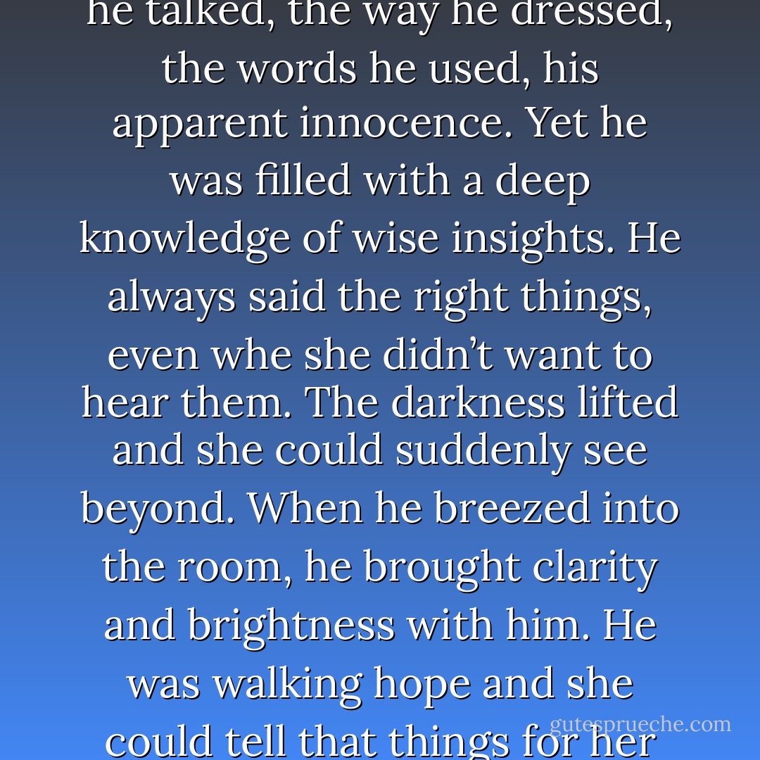 She likened it to a childhood crush, such strong almost obsessive feelings, but more, it had depth. She felt attracted to everything about him, the way he talked, the way he dressed, the words he used, his apparent innocence. Yet he was filled with a deep knowledge of wise insights. He always said the right things, even whe she didn’t want to hear them. The darkness lifted and she could suddenly see beyond. When he breezed into the room, he brought clarity and brightness with him. He was walking hope and she could tell that things for her be… not fantastic or wonderful or happily ever after, but that they could be okay. And that was enough. - Cecelia Ahern