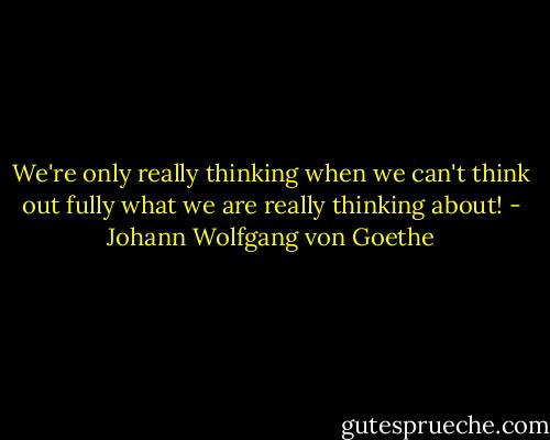 We're only really thinking when we can't think out fully what we are really thinking about! - Johann Wolfgang von Goethe