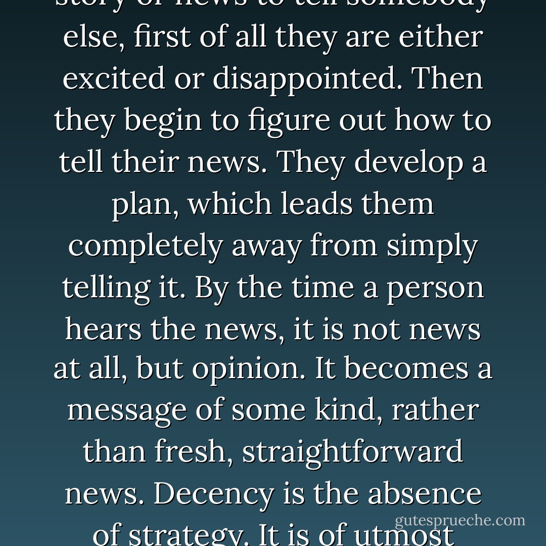 If you are a warrior, decency means that you are not cheating anybody at all. You are not even about to cheat anybody. There is a sense of straightforwardness and simplicity. With setting-sun vision, or vision based on cowardice, straightforwardness is always a problem. If people have some story or news to tell somebody else, first of all they are either excited or disappointed. Then they begin to figure out how to tell their news. They develop a plan, which leads them completely away from simply telling it. By the time a person hears the news, it is not news at all, but opinion. It becomes a message of some kind, rather than fresh, straightforward news. Decency is the absence of strategy. It is of utmost importance to realize that the warrior’s approach should be simple-minded sometimes, very simple and straightforward. That makes it very beautiful: you having nothing up your sleeve; therefore a sense of genuineness comes through. That is decency. - Chögyam Trungpa