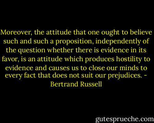 Moreover, the attitude that one ought to believe such and such a proposition, independently of the question whether there is evidence in its favor, is an attitude which produces hostility to evidence and causes us to close our minds to every fact that does not suit our prejudices. - Bertrand Russell