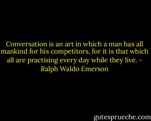 Conversation is an art in which a man has all mankind for his competitors, for it is that which all are practising every day while they live. - Ralph Waldo Emerson