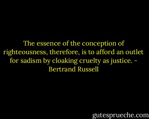 The essence of the conception of righteousness, therefore, is to afford an outlet for sadism by cloaking cruelty as justice. - Bertrand Russell