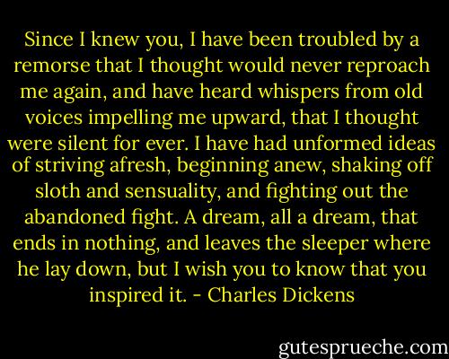 Since I knew you, I have been troubled by a remorse that I thought would never reproach me again, and have heard whispers from old voices impelling me upward, that I thought were silent for ever. I have had unformed ideas of striving afresh, beginning anew, shaking off sloth and sensuality, and fighting out the abandoned fight. A dream, all a dream, that ends in nothing, and leaves the sleeper where he lay down, but I wish you to know that you inspired it. - Charles Dickens
