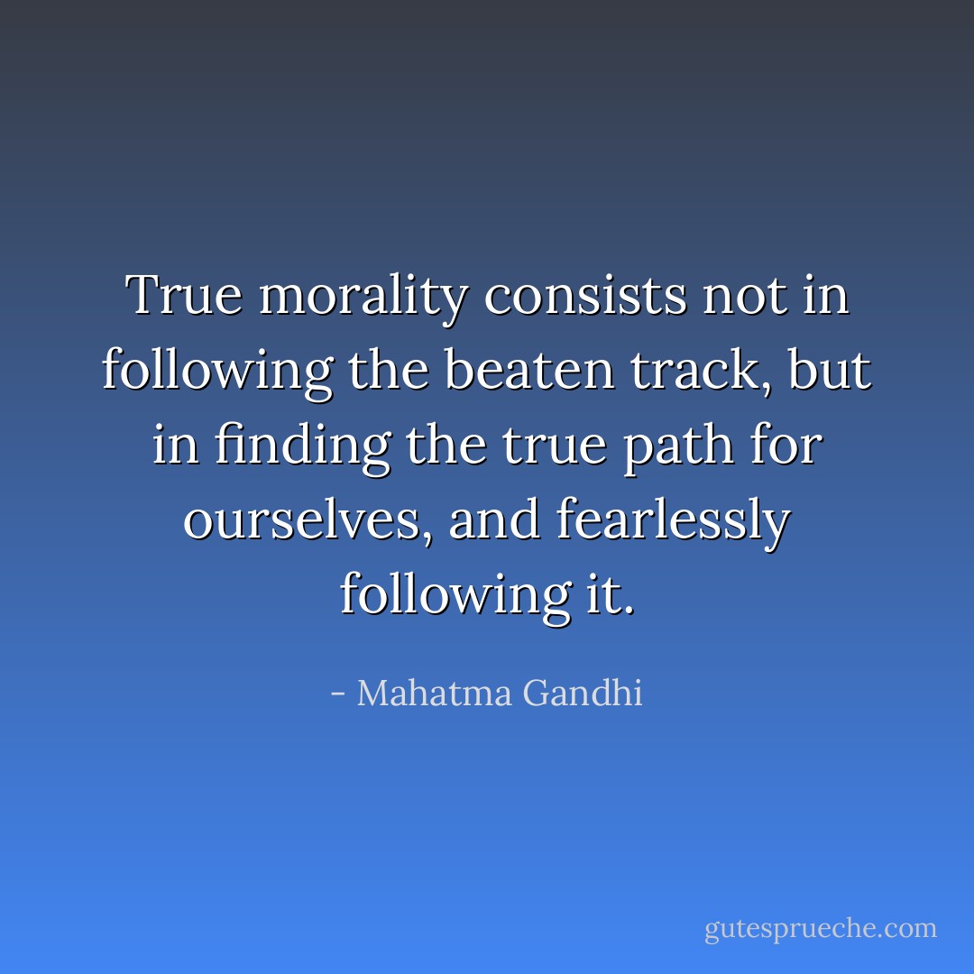 True morality consists not in following the beaten track, but in finding the true path for ourselves, and fearlessly following it. - Mahatma Gandhi