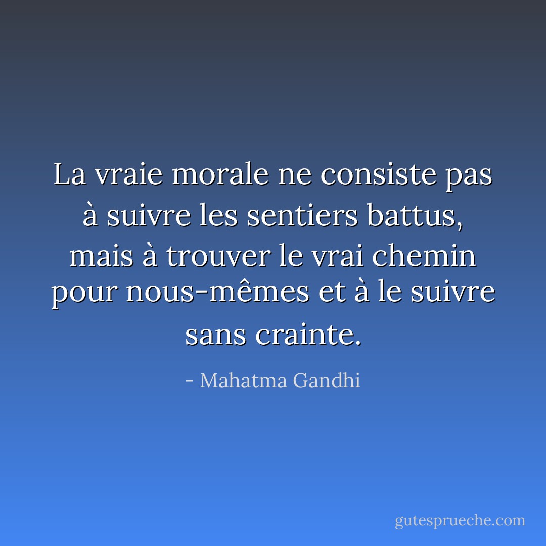 La vraie morale ne consiste pas à suivre les sentiers battus, mais à trouver le vrai chemin pour nous-mêmes et à le suivre sans crainte. - Mahatma Gandhi