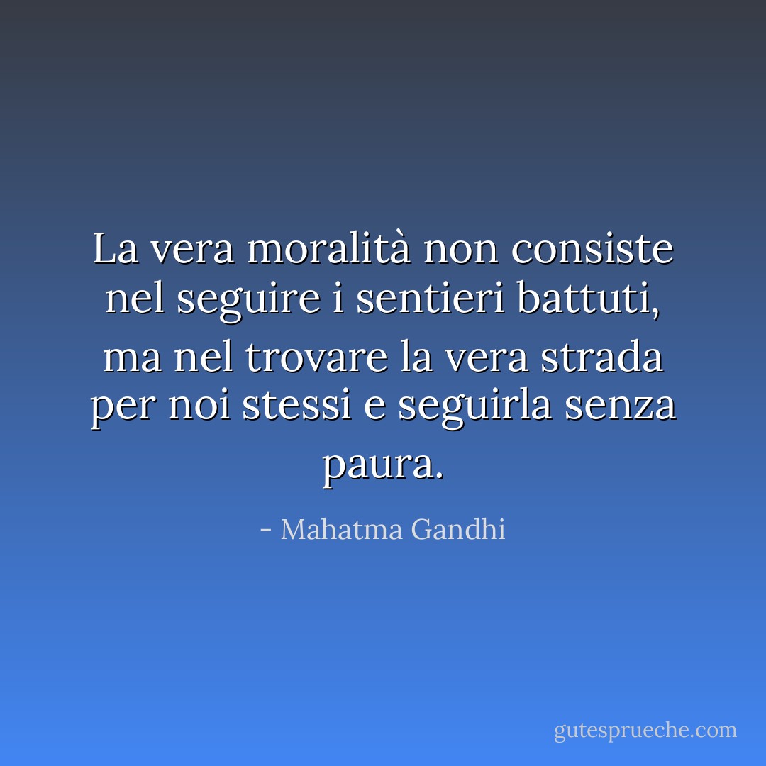 La vera moralità non consiste nel seguire i sentieri battuti, ma nel trovare la vera strada per noi stessi e seguirla senza paura. - Mahatma Gandhi