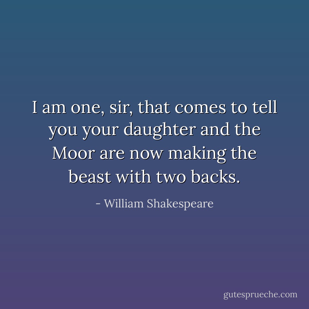 I am one, sir, that comes to tell you your daughter<br />and the Moor are now making the beast with two backs. - William Shakespeare