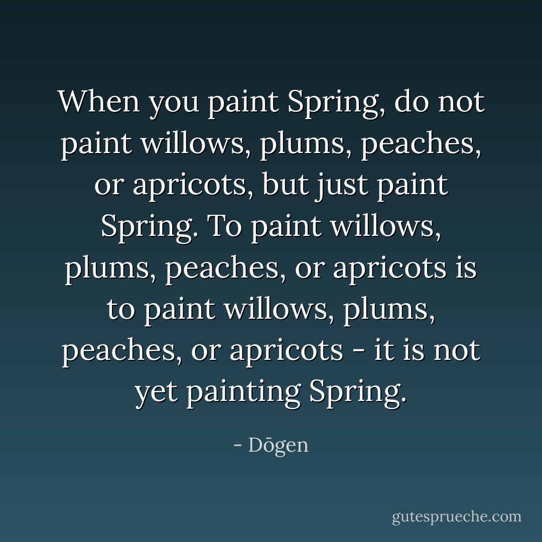 When you paint Spring, do not paint willows, plums, peaches, or apricots, but just paint Spring. To paint willows, plums, peaches, or apricots is to paint willows, plums, peaches, or apricots - it is not yet painting Spring. - Dōgen