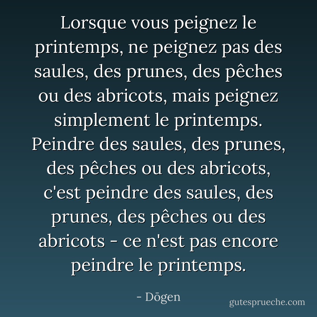 Lorsque vous peignez le printemps, ne peignez pas des saules, des prunes, des pêches ou des abricots, mais peignez simplement le printemps. Peindre des saules, des prunes, des pêches ou des abricots, c'est peindre des saules, des prunes, des pêches ou des abricots - ce n'est pas encore peindre le printemps. - Dōgen