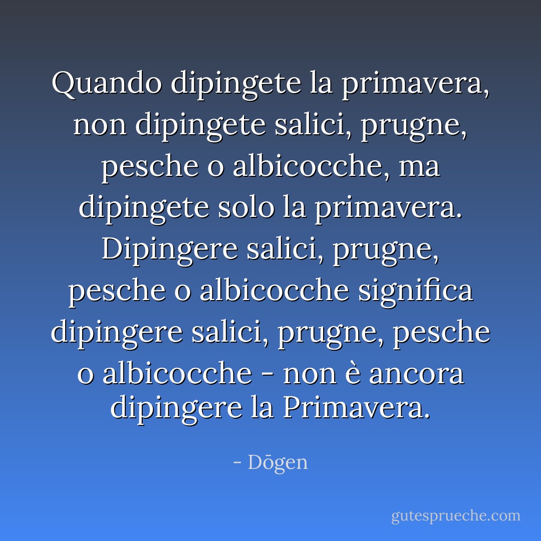 Quando dipingete la primavera, non dipingete salici, prugne, pesche o albicocche, ma dipingete solo la primavera. Dipingere salici, prugne, pesche o albicocche significa dipingere salici, prugne, pesche o albicocche - non è ancora dipingere la Primavera. - Dōgen