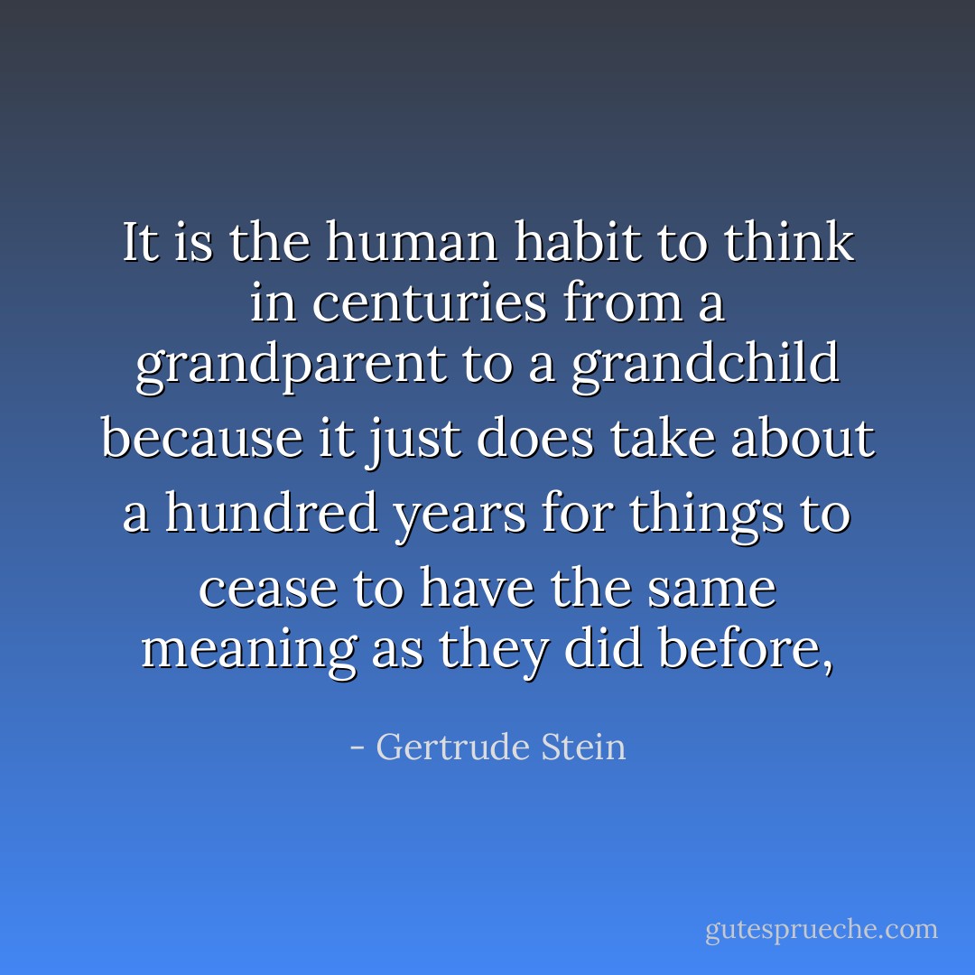 It is the human habit to think in centuries from a grandparent to a grandchild because it just does take about a hundred years for things to cease to have the same meaning as they did before, - Gertrude Stein