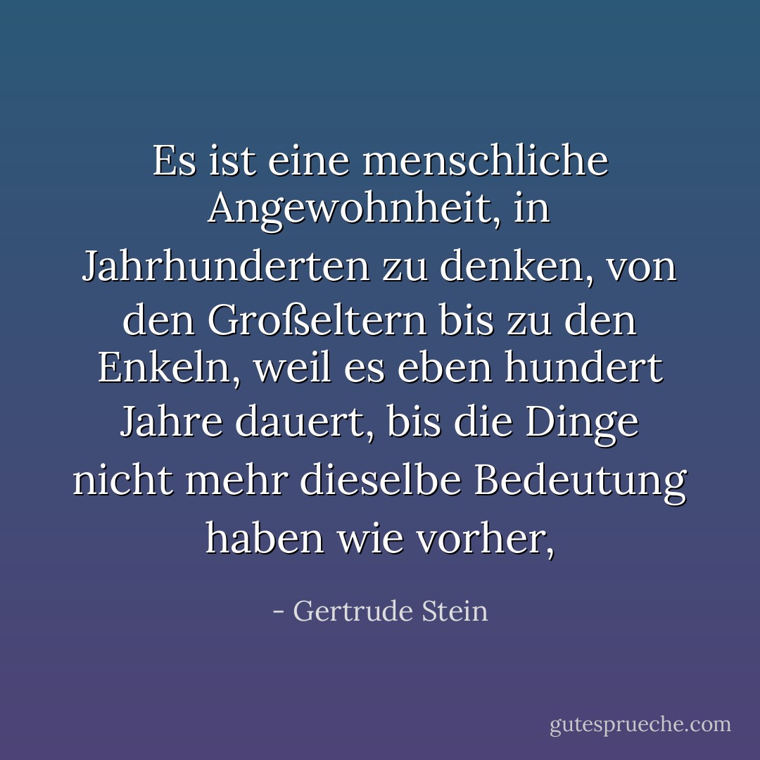 Es ist eine menschliche Angewohnheit, in Jahrhunderten zu denken, von den Großeltern bis zu den Enkeln, weil es eben hundert Jahre dauert, bis die Dinge nicht mehr dieselbe Bedeutung haben wie vorher, - Gertrude Stein<