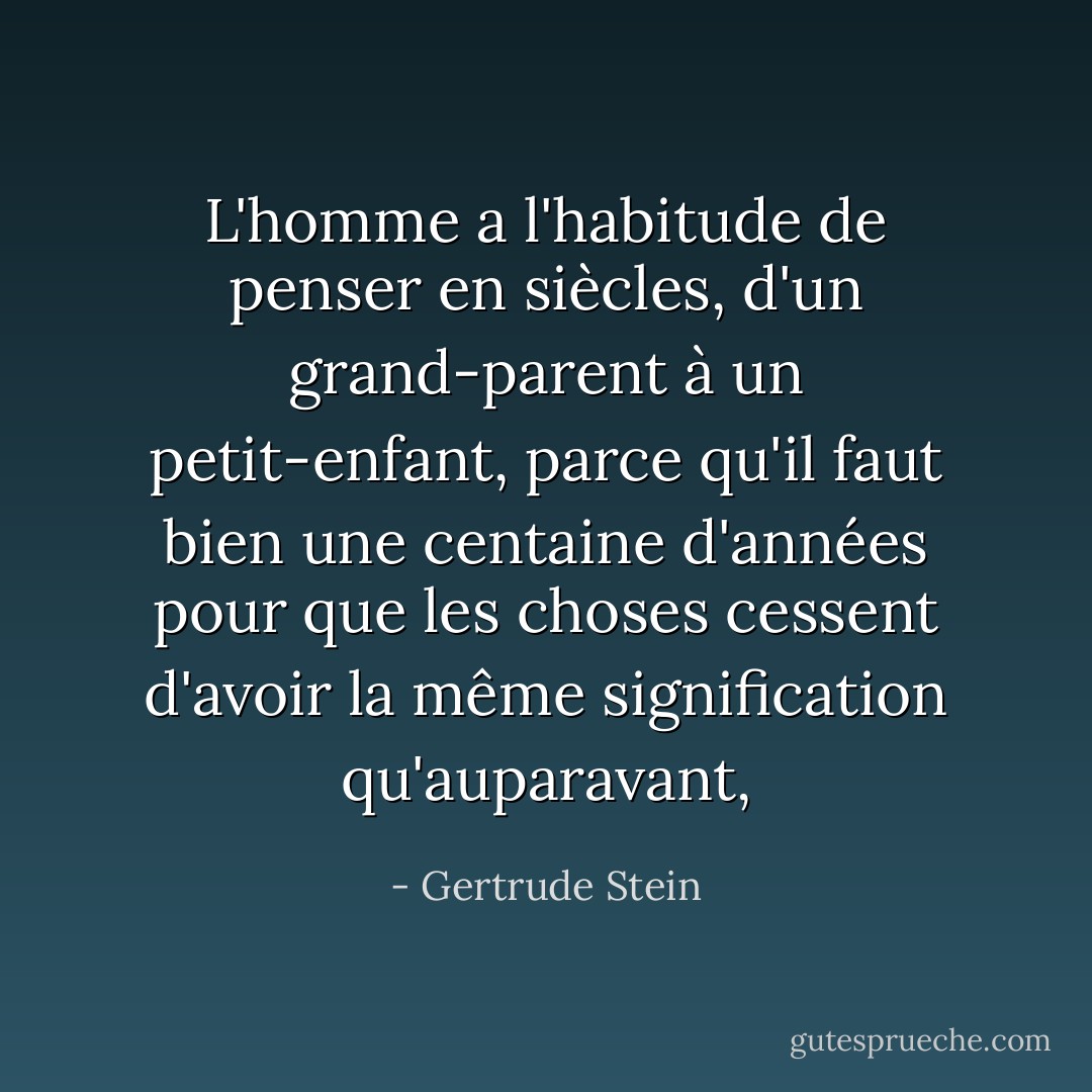 L'homme a l'habitude de penser en siècles, d'un grand-parent à un petit-enfant, parce qu'il faut bien une centaine d'années pour que les choses cessent d'avoir la même signification qu'auparavant, - Gertrude Stein
