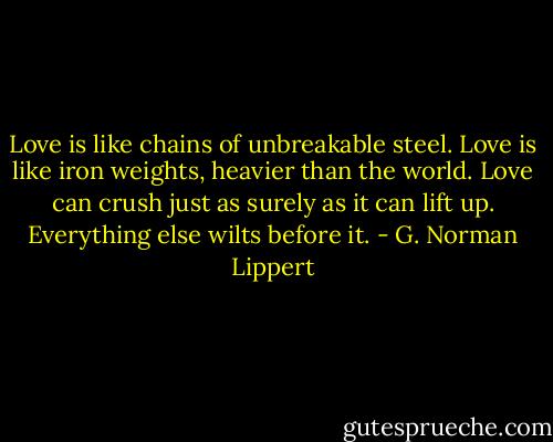 Love is like chains of unbreakable steel. Love is like iron weights, heavier than the world. Love can crush just as surely as it can lift up. Everything else wilts before it. - G. Norman Lippert