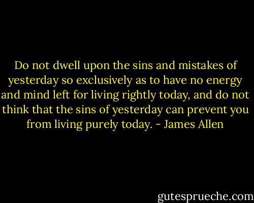 Do not dwell upon the sins and mistakes of yesterday so exclusively as to have no energy and mind left for living rightly today, and do not think that the sins of yesterday can prevent you from living purely today. - James Allen
